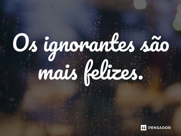 Os ignorantes são mais felizes.