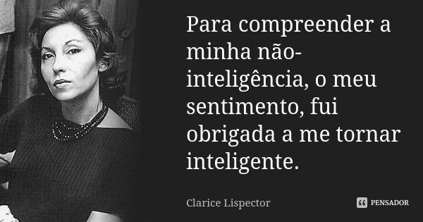 Para compreender a minha não-inteligência, o meu sentimento, fui obrigada a me tornar inteligente.... Frase de Clarice Lispector.