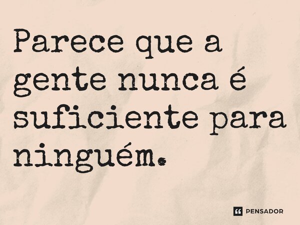 Parece que a gente nunca é suficiente para ninguém.
