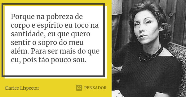 Porque na pobreza de corpo e espírito eu toco na santidade, eu que quero sentir o sopro do meu além. Para ser mais do que eu, pois tão pouco sou.... Frase de Clarice Lispector.