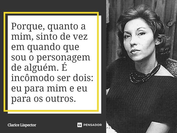 Porque, quanto a mim, sinto de vez em quando que sou o personagem de alguém. É incômodo ser dois: eu para mim e eu para os outros.... Frase de Clarice Lispector.