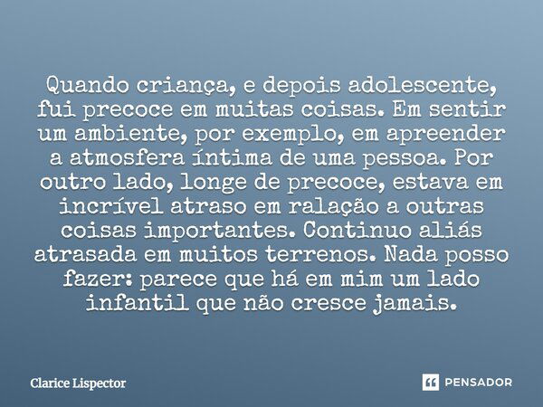 Quando criança, e depois adolescente, fui precoce em muitas coisas. Em sentir um ambiente, por exemplo, em apreender a atmosfera íntima de uma pessoa. Por outro... Frase de Clarice Lispector.