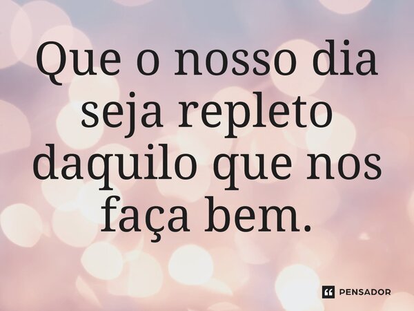 Que o nosso dia seja repleto daquilo que nos faça bem.