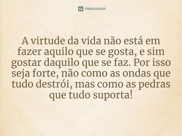 A virtude da vida não está em fazer aquilo que se gosta, e sim gostar daquilo que se faz. Por isso seja forte, não como as ondas que tudo destrói, mas como as p