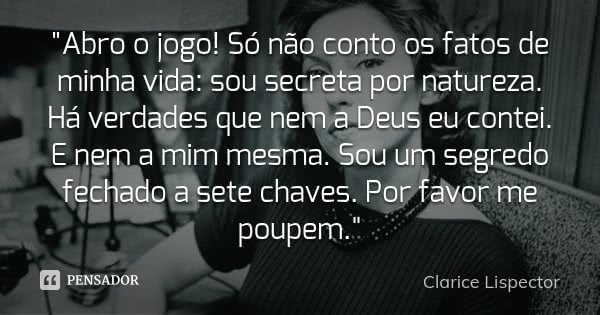 "Abro o jogo! Só não conto os fatos de minha vida: sou secreta por natureza. Há verdades que nem a Deus eu contei. E nem a mim mesma. Sou um segredo fechad... Frase de Clarice Lispector.