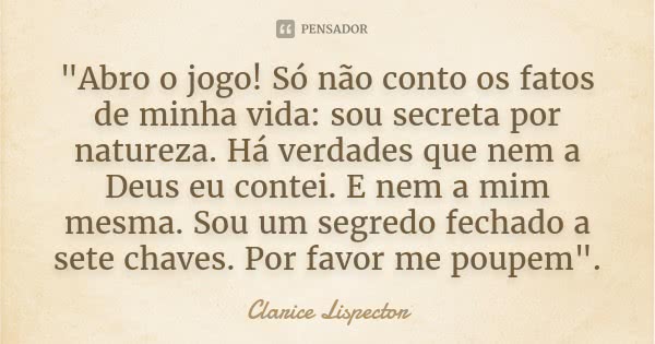 "Abro o jogo! Só não conto os fatos de minha vida: sou secreta por natureza. Há verdades que nem a Deus eu contei. E nem a mim mesma. Sou um segredo fechad... Frase de Clarice Lispector.