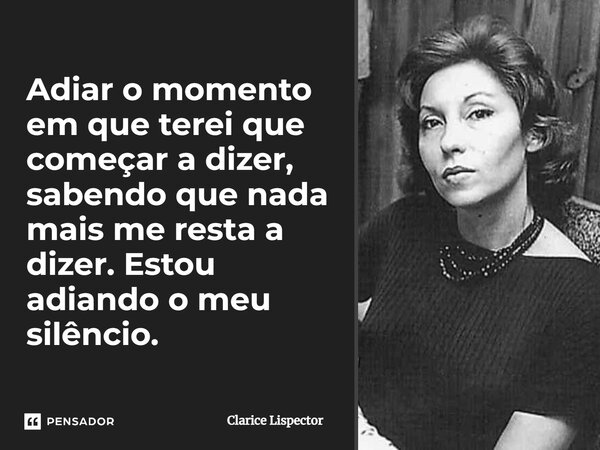 Adiar o momento em que terei que começar a dizer, sabendo que nada mais me resta a dizer. Estou adiando o meu silêncio.... Frase de Clarice Lispector.