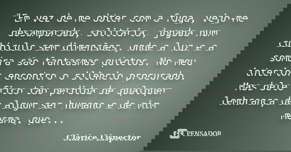 "Em vez de me obter com a fuga, vejo-me desamparada, solitária, jogada num cubículo sem dimensões, onde a luz e a sombra são fantasmas quietos. No meu inte... Frase de Clarice Lispector.