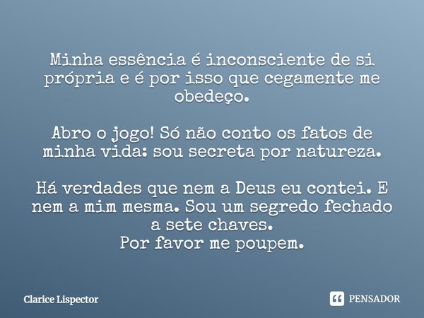 Minha essência é inconsciente de si própria e é por isso que cegamente me obedeço. Abro o jogo! Só não conto os fatos de minha vida: sou secreta por natureza. H... Frase de Clarice Lispector.