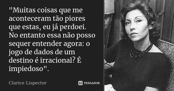 "Muitas coisas que me aconteceram tão piores que estas, eu já perdoei. No entanto essa não posso sequer entender agora: o jogo de dados de um destino é irr... Frase de Clarice Lispector.