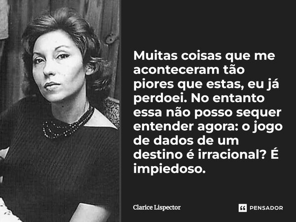 Muitas coisas que me aconteceram tão piores que estas, eu já perdoei. No entanto essa não posso sequer entender agora: o jogo de dados de um destino é irraciona... Frase de Clarice Lispector.