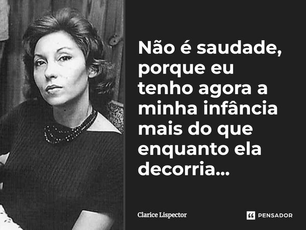 Não é saudade, porque eu tenho agora a minha infância mais do que enquanto ela decorria...... Frase de Clarice Lispector.