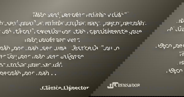 "Não sei perder minha vida" Não sei qual a minha culpa mas, peço perdão. A luz do farol revelou-os tão rapidamente que não puderam ver. Peço perdão po... Frase de Clarice Lispector.