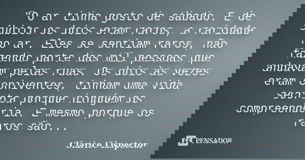 "O ar tinha gosto de sábado. E de súbito os dois eram raros, a raridade no ar. Eles se sentiam raros, não fazendo parte das mil pessoas que andavam pelas r... Frase de Clarice Lispector.