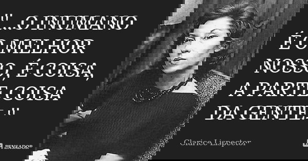 "...O INUMANO É O MELHOR NOSSO, É COISA, A PARTE COISA DA GENTE."... Frase de Clarice Lispector.