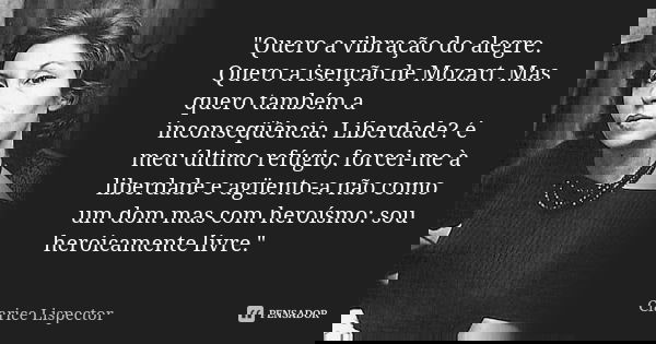 "Quero a vibração do alegre. Quero a isenção de Mozart. Mas quero também a inconseqüência. Liberdade? é meu último refúgio, forcei-me à liberdade e agüento... Frase de Clarice Lispector.