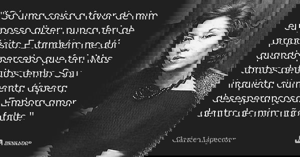 "Só uma coisa a favor de mim eu posso dizer: nunca feri de propósito. E também me dói quando percebo que feri. Mas tantos defeitos tenho. Sou inquieta, ciu... Frase de Clarice Lispector.