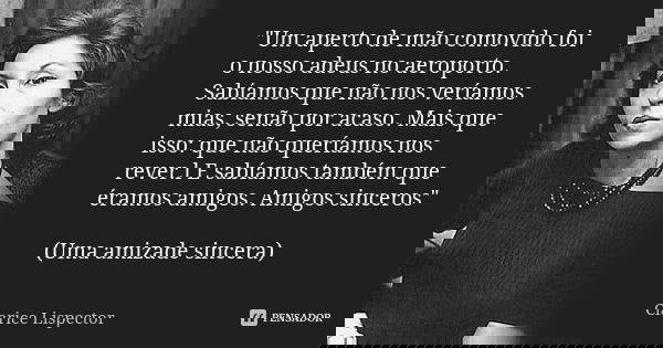 "Um aperto de mão comovido foi o nosso adeus no aeroporto. Sabíamos que não nos veríamos mias, senão por acaso. Mais que isso: que não queríamos nos rever.... Frase de Clarice Lispector.