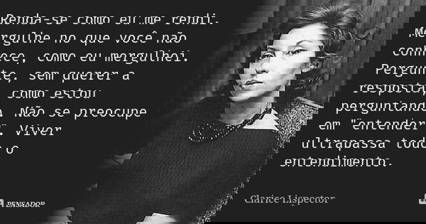 Renda-se como eu me rendi. Mergulhe no que você não conhece, como eu mergulhei. Pergunte, sem querer a resposta, como estou perguntando. Não se preocupe em &quo... Frase de Clarice Lispector.