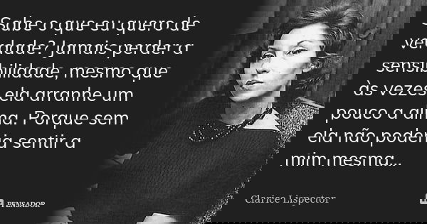 Sabe o que eu quero de verdade? Jamais perder a sensibilidade, mesmo que às vezes ela arranhe um pouco a alma. Porque sem ela não poderia sentir a mim mesma...... Frase de Clarice Lispector.
