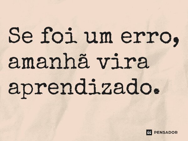 Se foi um erro, amanhã vira aprendizado.