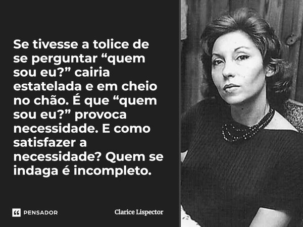 Se tivesse a tolice de se perguntar “quem sou eu?” cairia estatelada e em cheio no chão. É que “quem sou eu?” provoca necessidade. E como satisfazer a necessida... Frase de Clarice Lispector.