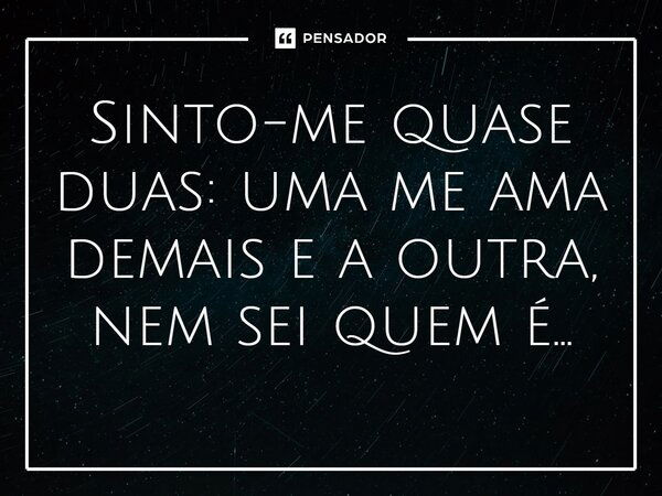 Sinto-me quase duas: uma me ama demais e a outra, nem sei quem é...