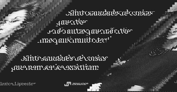 Sinto saudades de coisas que tive e de outras que não tive mas quis muito ter! Sinto saudades de coisas que nem sei se existiram.... Frase de Clarice Lispector.