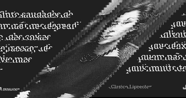 Sinto saudades de quem não me despedi direito, das coisas que deixei passar, de quem não tive mas quis muito ter.... Frase de Clarice Lispector.
