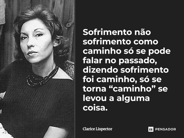 Sofrimento não sofrimento como caminho só se pode falar no passado, dizendo sofrimento foi caminho, só se torna “caminho” se levou a alguma coisa.... Frase de Clarice Lispector.