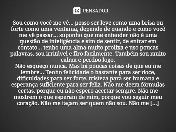 Sou como você me vê... posso ser leve como uma brisa ou forte como uma ventania, depende de quando e como você me vê passar... suponho que me entender não é uma