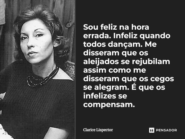 Sou feliz na hora errada. Infeliz quando todos dançam. Me disseram que os aleijados se rejubilam assim como me disseram que os cegos se alegram. É que os infeli... Frase de Clarice Lispector.