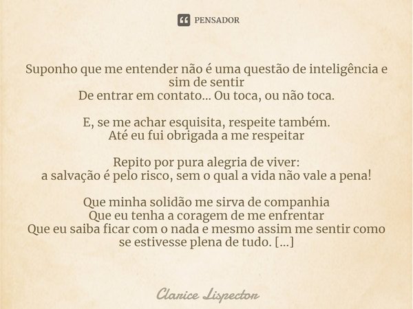 Suponho que me entender não é uma questão de inteligência e sim de sentir De entrar em contato... Ou toca, ou não toca. E, se me achar esquisita, respeite també... Frase de Clarice Lispector.