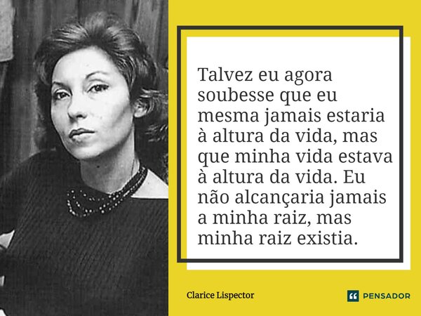 Talvez eu agora soubesse que eu mesma jamais estaria à altura da vida, mas que minha vida estava à altura da vida. Eu não alcançaria jamais a minha raiz, mas mi... Frase de Clarice Lispector.