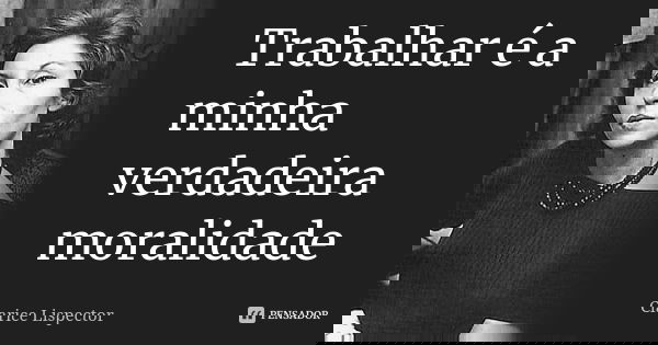 Trabalhar é a minha verdadeira moralidade... Frase de Clarice Lispector.