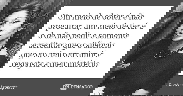 Um meio de obter é não procurar, um meio de ter é o de não pedir e somente acreditar que o silêncio que eu creio em mim é a resposta a meu – a meu mistério.... Frase de Clarice Lispector.