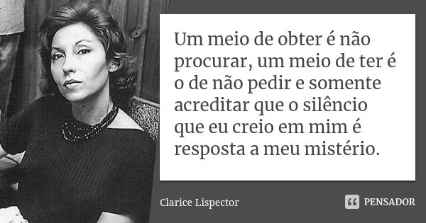 Um meio de obter é não procurar, um meio de ter é o de não pedir e somente acreditar que o silêncio que eu creio em mim é a resposta a meu – a meu mistério.... Frase de Clarice Lispector.