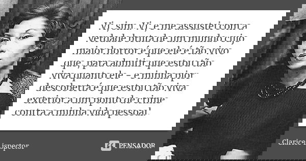 Vi, sim. Vi, e me assustei com a verdade bruta de um mundo cujo maior horror é que ele é tão vivo que, para admitir que estou tão viva quanto ele - e minha pior... Frase de Clarice Lispector.