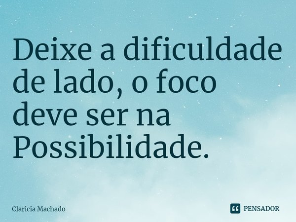 ⁠Deixe a dificuldade de lado, o foco deve ser na Possibilidade.... Frase de Claricia Machado.
