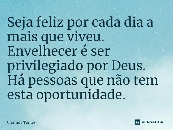 Seja feliz por cada dia a mais que viveu. Envelhecer é ser privilegiado por Deus. Há pessoas que não tem esta oportunidade.... Frase de Clarinda Tomés.