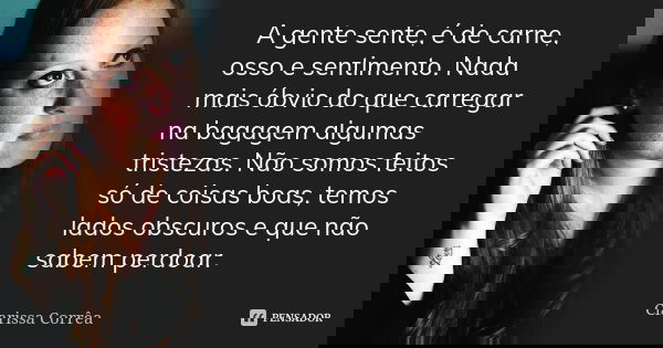A gente sente, é de carne, osso e sentimento. Nada mais óbvio do que carregar na bagagem algumas tristezas. Não somos feitos só de coisas boas, temos lados obsc... Frase de Clarissa côrrea.