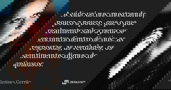A vida vai nos mostrando, pouco a pouco, que o que realmente vale a pena se encontra dentro de nós: as respostas, as verdades, os sentimentos dignos de aplausos... Frase de Clarissa corrêa.