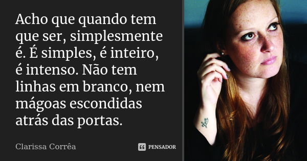 Acho que quando tem que ser, simplesmente é. É simples, é inteiro, é intenso. Não tem linhas em branco, nem mágoas escondidas atrás das portas.... Frase de Clarissa Corrêa.