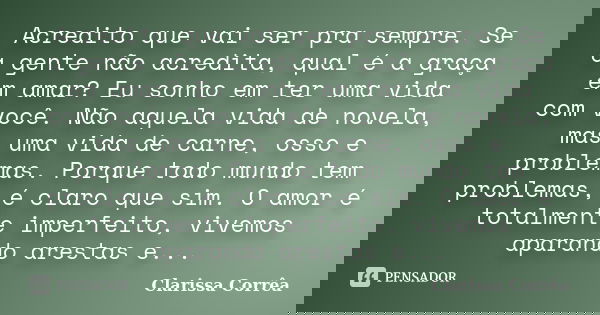 Acredito que vai ser pra sempre. Se a gente não acredita, qual é a graça em amar? Eu sonho em ter uma vida com você. Não aquela vida de novela, mas uma vida de ... Frase de Clarissa Corrêa.