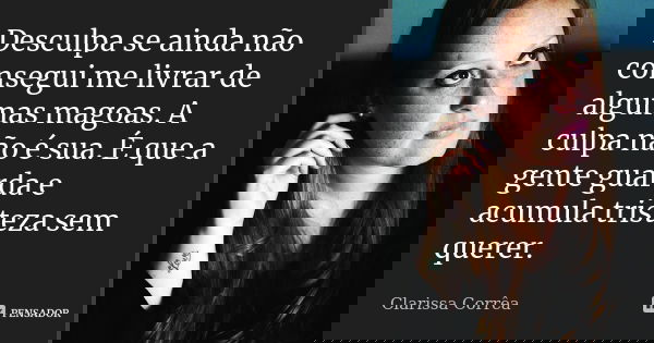 Desculpa se ainda não consegui me livrar de algumas magoas. A culpa não é sua. É que a gente guarda e acumula tristeza sem querer.... Frase de Clarissa Corrêa.