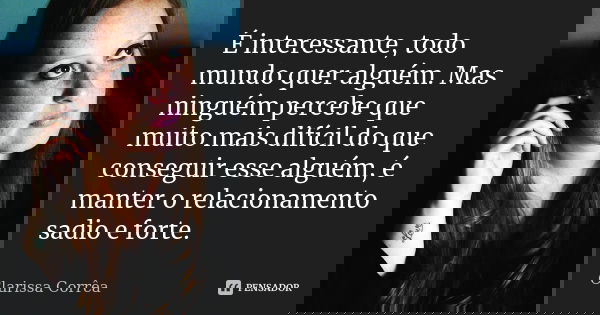 É interessante, todo mundo quer alguém. Mas ninguém percebe que muito mais difícil do que conseguir esse alguém, é manter o relacionamento sadio e forte.... Frase de Clarissa Corrêa.