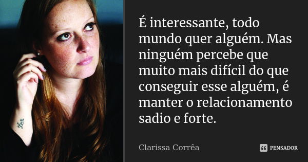 É interessante, todo mundo quer alguém. Mas ninguém percebe que muito mais difícil do que conseguir esse alguém, é manter o relacionamento sadio e forte.... Frase de Clarissa Corrêa.