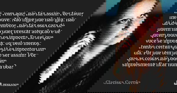 Ei, vem aqui, não faz assim. Por favor, me ouve. Não finge que não liga, não dá de ombros, não faz essa cara de quem não quer prestar atenção e de quem pouco se... Frase de Clarissa Corrêa.
