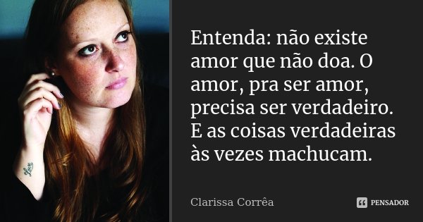 Entenda: não existe amor que não doa. O amor, pra ser amor, precisa ser verdadeiro. E as coisas verdadeiras às vezes machucam.... Frase de Clarissa Corrêa.