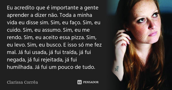 Eu acredito que é importante a gente aprender a dizer não. Toda a minha vida eu disse sim. Sim, eu faço. Sim, eu cuido. Sim, eu assumo. Sim, eu me rendo. Sim, e... Frase de Clarissa Correa.